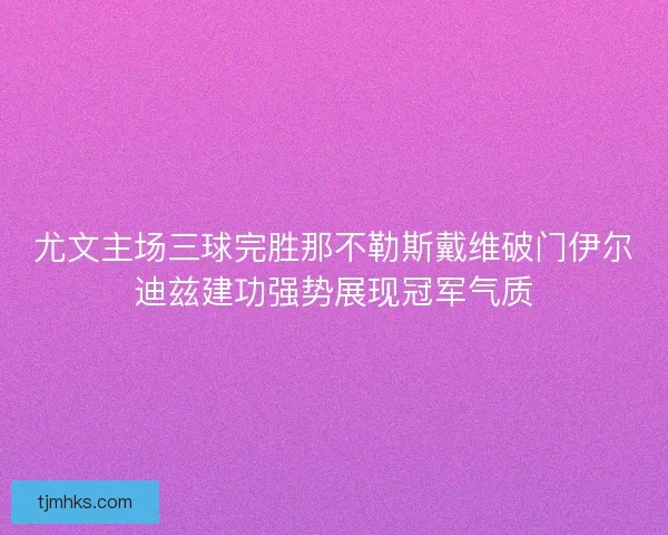 尤文主场三球完胜那不勒斯戴维破门伊尔迪兹建功强势展现冠军气质 尤文主场三球完胜那不勒斯戴维破门伊尔迪兹建功强势展现冠军气质