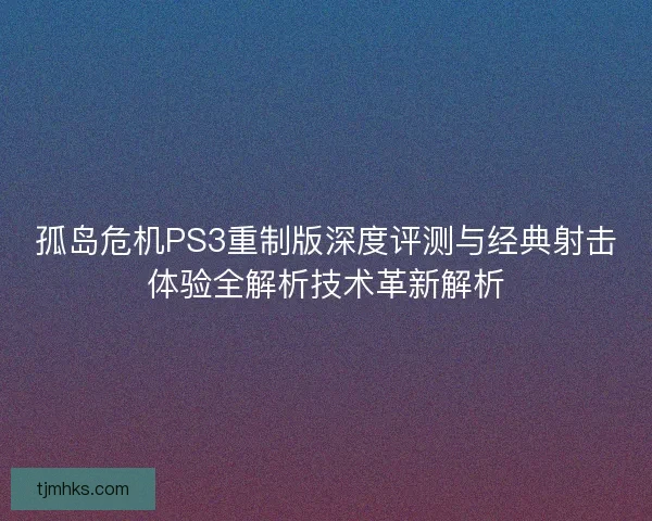孤岛危机PS3重制版深度评测与经典射击体验全解析技术革新解析