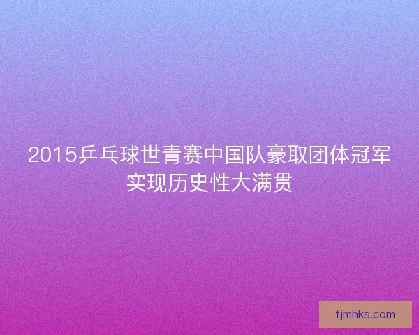 2015乒乓球世青赛中国队豪取团体冠军实现历史性大满贯 2015乒乓球世青赛中国队豪取团体冠军实现历史性大满贯