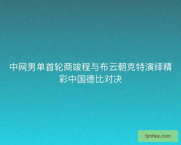 中网男单首轮商竣程与布云朝克特演绎精彩中国德比对决