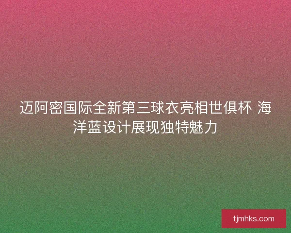 迈阿密国际全新第三球衣亮相世俱杯 海洋蓝设计展现独特魅力